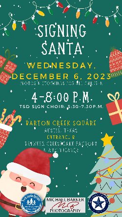 Signing Santa Wednesday, December 6, 2023 Photos & Stockings for all Children 4-8:00 PM TSD Sign Choir: 5:30 to 7:30 PM Barton Creek Square Austin, TX Entrance B Between Cheesecake Factory and AMC Theater Michael Barker Photography